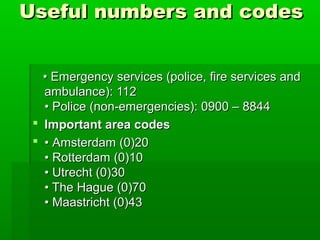 Useful numbers and codesUseful numbers and codes
•• Emergency services (police, fire services andEmergency services (police, fire services and
ambulance): 112ambulance): 112
• Police (non-emergencies): 0900 – 8844• Police (non-emergencies): 0900 – 8844
 Important area codesImportant area codes
 •• Amsterdam (0)20Amsterdam (0)20
• Rotterdam (0)10• Rotterdam (0)10
• Utrecht (0)30• Utrecht (0)30
• The Hague (0)70• The Hague (0)70
• Maastricht (0)43• Maastricht (0)43
 
