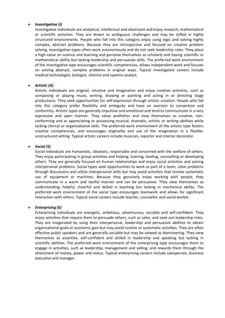  Investigative (I)
Investigative individuals are analytical, intellectual and observant and enjoy research, mathematical
or scientific activities. They are drawn to ambiguous challenges and may be stifled in highly
structured environments. People who fall into this category enjoy using logic and solving highly
complex, abstract problems. Because they are introspective and focused on creative problem
solving, investigative types often work autonomously and do not seek leadership roles. They place
a high value on science and learning and perceive themselves as scholarly and having scientific or
mathematical ability but lacking leadership and persuasive skills. The preferred work environment
of the investigative type encourages scientific competencies, allows independent work and focuses
on solving abstract, complex problems in original ways. Typical investigative careers include
medical technologist, biologist, chemist and systems analyst.
 Artistic (A)
Artistic individuals are original, intuitive and imaginative and enjoy creative activities, such as
composing or playing music, writing, drawing or painting and acting in or directing stage
productions. They seek opportunities for self-expression through artistic creation. People who fall
into this category prefer flexibility and ambiguity and have an aversion to convention and
conformity. Artistic types are generally impulsive and emotional and tend to communicate in a very
expressive and open manner. They value aesthetics and view themselves as creative, non-
conforming and as appreciating or possessing musical, dramatic, artistic or writing abilities while
lacking clerical or organizational skills. The preferred work environment of the artistic type fosters
creative competencies, and encourages originality and use of the imagination in a flexible,
unstructured setting. Typical artistic careers include musician, reporter and interior decorator.
 Social (S)
Social individuals are humanistic, idealistic, responsible and concerned with the welfare of others.
They enjoy participating in group activities and helping, training, healing, counselling or developing
others. They are generally focused on human relationships and enjoy social activities and solving
interpersonal problems. Social types seek opportunities to work as part of a team, solve problems
through discussions and utilize interpersonal skills but may avoid activities that involve systematic
use of equipment or machines. Because they genuinely enjoy working with people, they
communicate in a warm and tactful manner and can be persuasive. They view themselves as
understanding, helpful, cheerful and skilled in teaching but lacking in mechanical ability. The
preferred work environment of the social type encourages teamwork and allows for significant
interaction with others. Typical social careers include teacher, counsellor and social worker.
 Enterprising (E)
Enterprising individuals are energetic, ambitious, adventurous, sociable and self-confident. They
enjoy activities that require them to persuade others, such as sales, and seek out leadership roles.
They are invigorated by using their interpersonal, leadership and persuasive abilities to obtain
organizational goals or economic gain but may avoid routine or systematic activities. They are often
effective public speakers and are generally sociable but may be viewed as domineering. They view
themselves as assertive, self-confident and skilled in leadership and speaking but lacking in
scientific abilities. The preferred work environment of the enterprising type encourages them to
engage in activities, such as leadership, management and selling, and rewards them through the
attainment of money, power and status. Typical enterprising careers include salesperson, business
executive and manager.
 