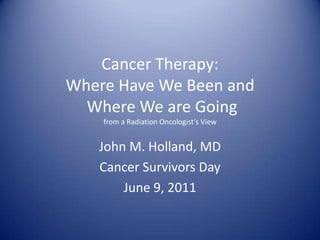 Cancer Therapy:Where Have We Been and Where We are Going from a Radiation Oncologist’s View John M. Holland, MD Cancer Survivors Day June 9, 2011 
