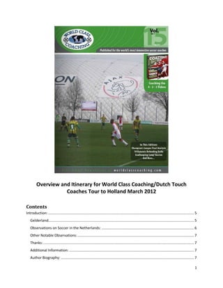 1
Overview and Itinerary for World Class Coaching/Dutch Touch
Coaches Tour to Holland March 2012
Contents
Introduction: ...........................................................................................................................................5
Gelderland...........................................................................................................................................5
Observations on Soccer in the Netherlands: ........................................................................................6
Other Notable Observations: ...............................................................................................................7
Thanks:................................................................................................................................................7
Additional Information: .......................................................................................................................7
Author Biography: ...............................................................................................................................7
 