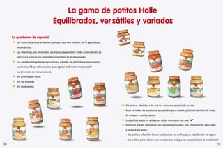 2120
  Sin azúcar añadido, sólo con los azúcares propios de la fruta
  Gran variedad de productos apropiados para bebés: potitos infantiles de fruta,
de verdura y potitos junior
  Los potitos bajos en alérgenos están marcados con una “A”
  Distintos grados de espesor en la preparación para una alimentación adecuada
a la edad del bebé:
– los potitos infantiles tienen una textura de un fino puré, más fáciles de digerir
– los potitos junior tienen una consistencia más gruesa para estimular la masticación
La gama de potitos Holle
Equilibrados, ver sátiles y variados
Lo que tienen de especial:
  Las materias primas proceden, siempre que sea posible, de la agricultura
biodinámica.
  Las vitaminas, los minerales, las trazas y la proteína están presentes en su
estructura natural; no se añaden nutrientes de forma aislada.
  Los cereales integrales proporcionan, además de múltiples e importantes
nutrientes, fibras alimentarias que regulan la función intestinal de
vuestro bebé de forma natural.
  Sin proteína de leche
  Sin sal añadida
  Sin espesantes
 