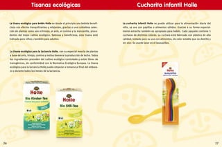 2726
La tisana ecológica para la lactancia Holle, con su especial mezcla de plantas
a base de anís, hinojo, comino y melisa favorece la producción de leche. Todos
los ingredientes proceden del cultivo ecológico controlado y están libres de
transgénicos, de conformidad con la Normativa Ecológica Europea. La tisana
ecológica para la lactancia Holle puede empezar a tomarse al final del embara-
zo y durante todos los meses de la lactancia.
La tisana ecológica para bebés Holle es desde el principio una bebida benefi-
ciosa con efectos tranquilizantes y relajantes, gracias a una cuidadosa selec-
ción de plantas como son el hinojo, el anís, el comino y la manzanilla, proce-
dentes del mejor cultivo ecológico. Sabrosa y beneficiosa, esta tisana está
indicada para niños y también para adultos.
La cucharita infantil Holle se puede utilizar para la alimentación diaria del
niño, ya sea con papillas o alimentos sólidos. Gracias a su forma especial-
mente estrecha también es apropiada para bebés. Cada paquete contiene 5
cucharas de distintos colores. La cuchara está fabricada con plástico de alta
calidad, testado para su uso con alimentos, de color estable que no destiñe y
sin olor. Se puede lavar en el lavavajillas.
Tisanas ecológicas Cucharita infantil Holle
 