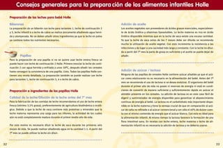 Preparación de las leches para bebé Holle
Biberones
La preparación de un biberón con leche para lactantes 1, leche de continuación 2
y 3, leche infantil 4 o leche de cabra se realiza únicamente añadiendo agua hervi-
da y atemperada. No se deben añadir otros ingredientes ya que la leche en polvo
ya contiene todos los nutrientes necesarios.
Papillas
Para la preparación de una papilla si no se quiere usar leche entera fresca se
puede hacer con leche de continuación 2 Holle. Primero mezclar la leche de conti-
nuación 2 con agua hervida y enfriada a unos 50ºC, después añadir los cereales
hasta conseguir la consistencia de una papilla. Listo. Todas las papillas Holle con-
tienen una receta detallada. La preparación también se puede realizar con leche
para lactantes 1, leche de continuación 3, 4 o leche de cabra.
Preparación e ingredientes de las papillas Holle
Calidad de la leche/Dilución de la leche antes del 7º mes
Para la fabricación de las comidas de leche recomendamos el uso de leche entera
fresca (mínimo 3,5% grasa), preferentemente de agricultura biodinámica o ecoló-
gica. Debido a que la leche de vaca contiene más proteínas y minerales que la
leche materna representa una carga para los riñones, la actividad de los cuales
aún no está completamente madura durante el primer medio año de vida.
Por este motivo es necesario diluir la leche de vaca durante los primeros seis
meses de vida. Se puede realizar añadiendo agua en la cantidad 1:1. A partir del
7º mes se puede utilizar la leche sin diluir.
Adición de aceite
Los aceites vegetales son proveedores de ácidos grasos esenciales, especialmen-
te de ácido linólico y vitaminas liposolubles. La leche materna es rica en ácido
linólico disponible mientras que en la leche de vaca existe una escasa cantidad.
Ya que la leche de vaca antes de los 7 meses debe ser diluida se recomienda
mucho la utilización de aceite vegetal. Con esto incrementa la resistencia a las
infecciones y da lugar a una saciedad más larga y constante. Con la leche no dilui-
da a partir del 7º mes la parte de grasa es suficiente y el aceite se puede dejar de
añadir.
Adición de azúcar / lactosa
Ninguna de las papillas de cereales Holle contiene azúcar añadido ya que el azú-
car como edulcorante no es necesario en la alimentación del bebé. Antes del 7º
mes se recomienda el uso de lactosa si se desea endulzar. El organismo del bebé
durante el primer año de vida no posee ni reservas de energía ni está en condi-
ciones de convertir de manera suficiente y suficientemente rápido en azúcar el
almidón presente en los cereales. La adición de lactosa es en este caso fácil de
digerir y suministrador de energía disponible para garantizar el abastecimiento
continuo de energía al bebé. La lactosa es el carbohidrato más importante dispo-
nible en la leche materna y tiene la ventaja crucial de que en comparación al azú-
car de caña no refinado o al azúcar convencional y con sólo el 40% de dulzor cuen-
ta con el mismo contenido de energía que el azúcar blanco. Con esto es ideal para
la alimentación infantil. Al mismo tiempo la lactosa favorece la formación de una
flora intestinal sana. En recetas con leche entera, leche materna o leche de ali-
mentación infantil no es necesaria la adición de lactosa y no debería usarse.
Consejos generales para la prepara ción de los alimentos infantiles Holle
32 33
 