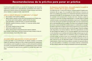 37
A continuación pueden encontrar un resumen de las preguntas más frecuentes,
sugerencias y consejos que ha sido elaborado conjuntamente entre madres con
experiencia y nuestros asesores de alimentación. Pueden encontrar más informa-
ción en Internet en la página de Holle: www.holle.info
¿Cómo se debería alimentar a un bebé entre 7 y 8 meses?
  Por la mañana, leche materna o biberón.
  Media mañana, pequeña comida entre horas apropiada para el bebé como,
por ejemplo, pan tostado, galletas o galleta de arroz sin azúcar.
Como alternativa: un potito de frutas o un puré de frutas frescas.
  Mediodía: papilla de verduras y cereales. 2 o 3 veces por semana añadir
algo de carne.
  Por la tarde, papilla de frutas sin leche.
  Tarde-noche, papilla de cereales.
  Noche, antes de dormir eventualmente leche materna o biberón.
Entre comidas se debe ofrecer suficiente infusión de hinojo, hierbas o frutas sin
azúcar (por ejemplo, té para niños Holle) o agua.
¿Se puede añadir copos de arroz a la leche para bebé 1?
La leche para bebé 1 es una alimentación con biberón completa y no necesita
ningún otro ingrediente. Mientras un niño en edad de alimentación complementa-
ria no empieza a comer la papilla con cuchara y no está continuamente satisfecho
con la leche, el enriquecimiento del biberón es completamente sensato. Empiecen
con 1-3 cucharadas de copos de arroz y aumente la cantidad sólo según nece-
sidad.
No deseamos usar leche fresca. ¿Se puede preparar la papilla de
leche y cereales sólo con agua y cereales?
Si el bebé toma aún 2-3 veces leche materna, se puede preparar la papilla transi-
toriamente sólo con agua. Si no es posible dar leche materna, la renuncia a la
leche no es posible ya que la leche es un componente importante y esencial en la
alimentación del bebé. En una alimentación sin leche al bebé le faltan importan-
tes nutrientes como la vitamina B12, el calcio entre otros. Siempre y cuando se
renuncie por razones de una alergia diagnosticada o un posible peligro de alergia
a la leche de vaca, es una alternativa equivalente a la que recurrir. Esto podría ser
la conocida alimentación del bebé hipoalergénica (HA). Este tipo de alimentación
aún no está disponible de forma ecológica. En el marco de la preparación de papil-
las de leche, la leche de bebé HA se puede preparar en combinación con las papil-
las Holle. En agricultura ecológica existen buenas experiencias en el uso de leches
de otros animales como la leche de cabra o la leche de yegua. Productos análogos
están disponibles en las tiendas dietéticas. Holle ofrece especialmente una leche
de cabra biológica (ver páginas 14/15). Las leches vegetales como la leche de soja
o la de almendras no son sustitutas de la leche de origen animal ya que no conti-
enen vitamina B12. También tienen un contenido en calcio y en proteínas inferior
a la leche animal. La leche de arroz no se recomienda en absoluto para la ali-
mentación del bebé. Con esto sólo se trata de una bebida refrescante y no de una
leche. Antes del uso de una alternativa posible a la leche para bebé preparada
industrialmente o leche fresca de vaca debería consultarlo con personal adecua-
do, como el/la pediatra, la comadrona o una consejera maternal. La alimentación
de niños alérgicos debe estar siempre acompañada de personal especializado.
Recomendaciones de la prá ctica para poner en práctica
36
 
