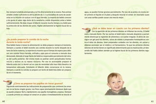 41
Dar siempre la bebida atemperada y no fría directamente de la nevera. Para animar
al bebé a beber suficiente es útil la adición de 1-2 cucharaditas de zumo de zanah-
orias en la infusión sin azúcar o en el agua hervida. La mayoría de bebés conocen
y les gusta el sabor algo dulce de la zanahoria y están dispuestos antes a beber
suficientemente. No deje chupar el biberón durante mucho tiempo a su bebé para
la protección de los dientes de caries. Vigilen atentamente la higiene bucal de su
hijo.
¿Se puede preparar la comida de la noche
durante la tarde-noche?
Para bebés hasta 6 meses la alimentación se debe preparar siempre al momento.
Siempre y cuando el bebé necesite una comida durante la noche después de la
toma de leche materna, la experiencia muestra que el tiempo de espera para obte-
ner una comida fresca hervida, enfriada y apta para el consumo a menudo dura
demasiado. Además el largo llanto del bebé es responsable parcialmente del retra-
so del sueño posterior. Del mismo modo se podrían sentir perjudicados herma-
nos/as y vecinos en su reposo nocturno. Por eso es aconsejable preparar el
biberón antes de ir a dormir así en caso de necesidad sólo hace falta llevarlo a la
temperatura adecuada. Entretanto el biberón debe conservarse en la nevera.
Siempre y cuando la comida se prepare con leche de bebé ésta debe ser prepara-
da en el momento.
¿Cómo se preparan las papillas sin hacer grumos?
Siguiendo estrictamente las indicaciones de preparación que contienen los enva-
ses no se forma ningún grumo. Los finos copos precisamente destacan dado que
se puede preparar fácil y rápidamente una papilla homogénea y espesa. Siempre
y cuando primero se coloque el cereal en un plato e inmediatamente se mezcle el
agua, se pueden formar grumos parcialmente. Por eso de acuerdo a la receta ver-
ter primero el líquido en el plato y después mezclar el cereal. Un mezclado suave
con unas varillas puede causar una mezcla mejor.
¿Qué se debe tener en cuenta con los primeros dientes?
Con la aparición de los primeros dientes se inflaman las encías. El bebé
está a menudo llorón. Por las noches el bebé está a menudo despierto y parcial-
mente disminuye la ingestión de alimentos o se vuelve irregular. El alivio de con-
sigue con gel para los dientes, raíces de violeta o preparados homeopáticos con-
tra el dolor de dientes. Usen preparados cuidados con los dientes, sin azúcar y
déjense aconsejar por el médico o el farmacéutico. Ya que los primeros dientes
(dientes de leche) tienen un significado determinante para la masticación y el des-
arrollo del habla deben atender ya la higiene bucal de los primeros dientes regu-
larmente.
40
 