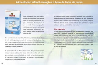1514
Desde hace algunos años, se ha observa-
do entre los lactantes y los niños de corta
edad, una creciente proliferación de aler-
gias e intolerancias. Por eso y en pro de
una prevención eficaz de alergias, los
médicos, personal sanitario cualificado y
Holle recomiendan únicamente la lac-
tancia materna durante los 6 primeros
meses del bebé.
Para la introducción a la dieta sólida, Holle ofrece un alimento infantil a base
de leche de cabra para la alimentación de bebés sanos. La cabra siempre ha
sido muy apreciada por el hombre y el valor nutricional de su leche se conoce
desde hace siglos. A nivel mundial, el ser humano consume más leche de
cabra que de cualquier otro animal.
Es apropiada después del 6º mes y hasta los tres años para la alimentación
mixta en la fase de la dieta sólida. Para su elaboración se utiliza leche ecoló-
gica de cabra de primera calidad. Más del 99% de los ingredientes proceden
de la agricultura ecológica. El 1% restante son vitaminas y minerales impres-
cindibles para el organismo del lactante.
Alimentación infantil ecológi ca a base de leche de cabra
Su preparación es muy simple: se disuelve la cantidad de leche instantánea en
polvo (indicada en las instrucciones de preparación) con agua previamente
hervida; se llena el biberón y listo. En combinación con las papillas ecológicas
Holle, este Alimento infantil a base de leche de cabra es ideal para preparar
sabrosas y saciantes papillas lácteas de cereales.
Aviso importante:
La leche infantil ecológica a base de leche de cabra Holle es un alimento para
bebés sanos y no siempre es tolerada por bebés que tienen intolerancia a la
leche de vaca, puesto que la leche de vaca y la de cabra tienen en parte com-
ponentes proteicos iguales y puede desarrollarse una intolerancia o una reac-
ción alérgica a ambos tipos de leche. Si el bebé ya ha demostrado tener una
intolerancia a la leche de vaca o se sospecha que pueda tenerla, debe consul-
tar a su pediatra de confianza antes de darle la Leche infantil ecológica a base
de leche de cabra Holle.
 