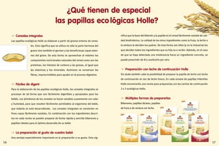 1716
  Cereales integrales
Las papillas ecológicas Holle se elaboran a partir de granos enteros de cerea-
les. Esto significa que se utiliza no sólo la parte harinosa del
grano sino también el germen y las beneficiosas capas exter-
nas del grano. De esta forma se aprovechan al máximo los
componentes nutricionales naturales del cereal como son las
proteínas, los hidratos de carbono y las grasas, al igual que
las vitaminas y los minerales. Asimismo se conservan las
fibras, imprescindibles para ayudar en el proceso digestivo.
  Fáciles de digerir
Para la elaboración de las papillas ecológicas Holle, los cereales integrales se
procesan de tal forma que son fácilmente digeribles y apropiados para los
bebés. Los almidones de los cereales se hacen solubles suavemente con calor
y humedad, para que resulten fácilmente asimilables al organismo del bebé,
que todavía se está desarrollando. Los cereales integrales se convierten en
finos copos fácilmente solubles. En combinación con los ingredientes descri-
tos en cada receta se pueden preparar de forma rápida y sencilla biberones y
papillas ideales para el óptimo desarrollo de su bebé.
  La preparación al gusto de vuestro bebé
Una ventaja especialmente importante es la preparación a su gusto. Esto sig-
¿Qué tienen de especial
las papillas eco lógicas Holle?
nifica que la base del biberón y la papilla es el cereal fácilmente soluble de cali-
dad biodinámica. La calidad de los otros ingredientes como la fruta, la leche o
la verdura la deciden los padres. De esta forma son ellos (y no la industria) los
que deciden todos los ingredientes que su hijo va a recibir. Además, en el caso
de que se haya detectado una intolerancia hacia un ingrediente concreto, se
puede prescindir de él y sustituirlo por otro.
  Preparación con leche de continuación Holle
Sin duda también cabe la posibilidad de preparar la papilla de leche con leche
de continuación en vez de leche fresca. En cada envase de papillas infantiles
Holle encontraréis una receta para prepararlas con las Leches de continuación
2 o 3 ecológicas Holle.
  Múltiples formas de prepararlas
Biberones, papillas lácteas, papillas
de fruta o de verdura sin leche.
 