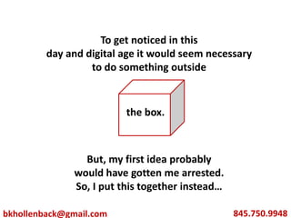 To get noticed in this day and digital age it would seem necessary to do something outside But, my first idea probably  would have gotten me arrested. So, I put this together instead… the box. 845.750.9948 bkhollenback@gmail.com 