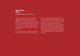 Movie Rush
Film4
Multiplatform movie snacks

Channel 4 wanted to create a groundbreaking          We believed that traditional production values and
digital-only ﬁlm programme to support their          expensive presenters wouldn’t be right for conveying
dedicated ﬁlm channel, Film4, and their soon to      a show on a user’s mobile, for example. We wanted
launch Channel 4 online movie player. We created a   to tap into the way a modern user snacks on content
short-form programme featuring a range of content    by producing a show speciﬁcally for the small
punctuated by bold, branded, snappy typographic      screen, aimed at a digital savvy and content hungry
commentary. The text sits adjacent to the clips so   audience who want their content either at their desk
you are not forced to read it nor does it replace    or on the move. By creating it for the net, mobiles
ﬁlm footage.                                         and ipods, the show would perfectly and seamlessly
                                                     run between different mediums, reﬂecting precisely
We wanted to create a show which was perfectly       the sort of lifestyle choices the modern consumer
ﬁtting for how users consumed content at the time.   now makes.
 