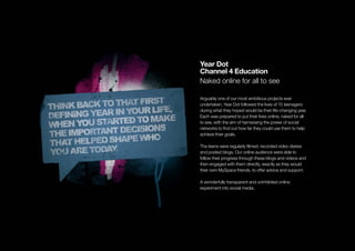 Year Dot
Channel 4 Education
Naked online for all to see

Arguably one of our most ambitious projects ever
undertaken, Year Dot followed the lives of 15 teenagers
during what they hoped would be their life-changing year.
Each was prepared to put their lives online, naked for all
to see, with the aim of harnessing the power of social
networks to ﬁnd out how far they could use them to help
achieve their goals.

The teens were regularly ﬁlmed, recorded video diaries
and posted blogs. Our online audience were able to
follow their progress through these blogs and videos and
then engaged with them directly, exactly as they would
their own MySpace friends, to offer advice and support.

A wonderfully transparent and uninhibited online
experiment into social media.
 