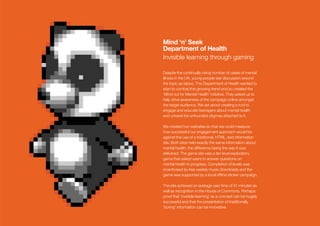 Mind ‘n’ Seek
Department of Health
Invisible learning through gaming

Despite the continually rising number of cases of mental
illness in the UK, young people see discussion around
the topic as taboo. The Department of Health wanted to
start to combat this growing trend and so created the
‘Mind out for Mental Health’ initiative. They asked us to
help drive awareness of the campaign online amongst
the target audience. We set about creating a tool to
engage and educate teenagers about mental health
and unravel the unfounded stigmas attached to it.

We created two websites so that we could measure
how successful our engagement approach would be
against the use of a traditional, HTML, text information
site. Both sites held exactly the same information about
mental health, the difference being the way it was
delivered. The game site was a ten level exploratory
game that asked users to answer questions on
mental health to progress. Completion of levels was
incentivised by free weekly music downloads and the
game was supported by a local ofﬂine sticker campaign.

The site achieved an average user time of 41 minutes as
well as recognition in the House of Commons. Perhaps
proof that ‘invisible learning’ as a concept can be hugely
successful and that the presentation of traditionally
‘boring’ information can be innovative.
 