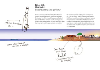 Bring it On
Channel 4
Swashbuckling viral game fun

In the summer of 2005 Channel 4 pulled off a major     We created a comedic online game that played on
coup by winning the rights to broadcast the Ashes      the ‘Pom vs Convict’ rivalry. England cricket legend
Cricket tour from Sky. It was 20 years since England   WG Grace would ‘knock’ opponents back to Australia
had won the Ashes on home soil. An exciting young      through a series of obstacles. After the second test
England team was emerging and bets were being taken    England victory, the game would quickly become an
that they might oust the ageing Aussie competition.    essential pre-match ritual for all desk-bound fans that
                                                       would ensure an on pitch victory! The game had over
                                                       3.5 million plays.
 