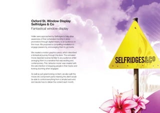 Oxford St. Window Display
Selfridges & Co
Fantastical window display

Holler were approached by Selfridges to help drive
awareness of their scheduled monthly in-store
promotions through digital means, to an audience on
the move. We proposed a compelling installation to
engage passers by, encouraging them to go inside.

We created a motion graphics piece, which described
a fantastical journey through the store. The animated
movie depicted scenes familiar to any audience whilst
arranging them in a narrative that was exciting and
contemporary. This ‘attractor movie’ was created with
the sole intention of stopping people in their tracks and
looking stunning when engaged.

As well as just great looking content, we also split the
movie into component parts meaning the client would
be able to control everything from a simple back-end
and decide how to deliver the content each month.
 