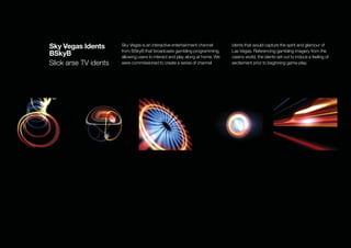 Sky Vegas Idents       Sky Vegas is an interactive entertainment channel       idents that would capture the spirit and glamour of
                       from BSkyB that broadcasts gambling programming,        Las Vegas. Referencing gambling imagery from the
BSkyB                  allowing users to interact and play along at home. We   casino world, the idents set out to induce a feeling of
Slick arse TV idents   were commissioned to create a series of channel         excitement prior to beginning game-play.
 