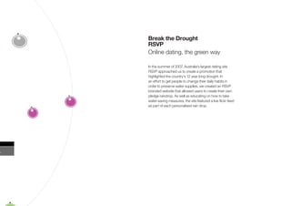 Break the Drought
RSVP
Online dating, the green way

In the summer of 2007, Australia’s largest dating site
RSVP approached us to create a promotion that
highlighted the country’s 12 year long drought. In
an effort to get people to change their daily habits in
order to preserve water supplies, we created an RSVP
branded website that allowed users to create their own
pledge raindrop. As well as educating on how to take
water-saving measures, the site featured a live ﬂickr feed
as part of each personalised rain drop.
 
