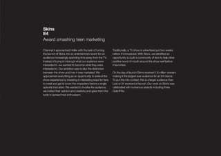 Skins
E4
Award smashing teen marketing

Channel 4 approached Holler with the task of turning        Traditionally, a TV show is advertised just two weeks
the launch of Skins into an entertainment event for an      before it’s broadcast. With Skins, we identiﬁed an
audience increasingly spending time away from the TV.       opportunity to build a community of fans to help drive
Instead of trying to interrupt what our audience were       positive word of mouth around the show well before
interested in, we wanted to become what they were           it launched.
interested in. Our ambition was to blur the distinction
between the show and how it was marketed. We                On the day of launch Skins received 1.6 million viewers
approached everything as an opportunity to extend the       making it the largest ever audience for an E4 drama.
show experience by investing in interesting ways for fans   To put this into context, this is a larger audience than
to meet and get to know the characters before a single      Lost or 24 received at launch. Our work on Skins was
episode had aired. We wanted to involve the audience,       celebrated with numerous awards including three
we invited their opinion and creativity and gave them the   Gold IPAs.
tools to spread their enthusiasm.
 