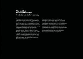 The Insiders
Channel 4 Education
Twisted cross-platform comedy

Teenage careers advice has never been this funny.            We exploded the storyline into multiple parts,
The Insiders lifted the lid on six real working lives in a   fragmenting content across the net and encouraged
transparent and hilarious warts and all comedy drama.        our audience to seek, ﬁnd and follow. As part of our
With writer Roger Drew (The Mighty Boosh, Moving             marketing, we negotiated placement with MySpace who
Wallpaper, 11 O’Clock Show) and in collaboration with        housed much of the content in return for promotional
Twenty Twenty Television, we set out to do something         space across their home page, video communities and
different with a familiar format. After casting six          comedy areas. We grew the community from a standing
whistleblowers from different ends of the career             start and completed our offering with podcasts,
spectrum (Actress, Musician, Policeman, Fashion              workplace guides and all manner of inventive and
Assistant, Doctor, Teacher) we took ten weeks worth of       involving partnerships. Truly cross platform.
real blogs and wove them into a ﬁctional comedy plot.
The result appealed to teenagers who’re more used
to playing Grand Theft Auto (jumping between 1000+
alternate plot lines) than following Hill Street Blues
(two stories in two seasons).
 