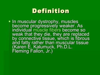 Definition In muscular dystrophy, muscles become progressively weaker. As individual  muscle fibers  become so weak that they die, they are replaced by connective tissue, which is fibrous and fatty rather than muscular tissue (Karen E. Kalumuck, Ph.D.L. Fleming Fallon, Jr.) 