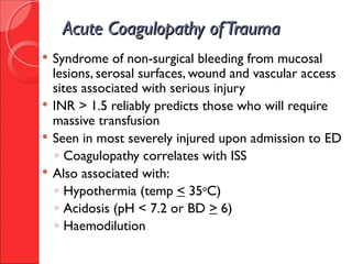 Acute Coagulopathy ofTraumaAcute Coagulopathy ofTrauma
 Syndrome of non-surgical bleeding from mucosal
lesions, serosal surfaces, wound and vascular access
sites associated with serious injury
 INR > 1.5 reliably predicts those who will require
massive transfusion
 Seen in most severely injured upon admission to ED
◦ Coagulopathy correlates with ISS
 Also associated with:
◦ Hypothermia (temp < 35o
C)
◦ Acidosis (pH < 7.2 or BD > 6)
◦ Haemodilution
 
