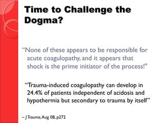 Time to Challenge theTime to Challenge the
Dogma?Dogma?
“None of these appears to be responsible for
acute coagulopathy, and it appears that
shock is the prime initiator of the process!"
“Trauma-induced coagulopathy can develop in
24.4% of patients independent of acidosis and
hypothermia but secondary to trauma by itself”
– JTrauma,Aug 08, p272
 