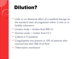 Dilution?Dilution?
 Little or no dilutional effect of crystalloid therapy on
the standard tests of coagulation either in vitro or in
healthy volunteers
 London study ~ median fluid 500 ml
 German study ~ median fluid 2.2 L
 Colloid vs Crystalloid
 Coagulopathy was present in 10% of patients who
received less than 500 ml of fluid
 ? Alternative mechanism
 