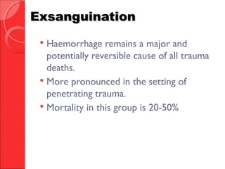 ExsanguinationExsanguination
 Haemorrhage remains a major and
potentially reversible cause of all trauma
deaths.
 More pronounced in the setting of
penetrating trauma.
 Mortality in this group is 20-50%
 