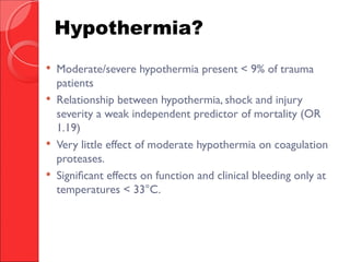  Moderate/severe hypothermia present < 9% of trauma
patients
 Relationship between hypothermia, shock and injury
severity a weak independent predictor of mortality (OR
1.19)
 Very little effect of moderate hypothermia on coagulation
proteases.
 Significant effects on function and clinical bleeding only at
temperatures < 33°C.
Hypothermia?
 
