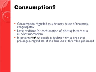  Consumption regarded as a primary cause of traumatic
coagulopathy
 Little evidence for consumption of clotting factors as a
relevant mechanism
 In patients without shock coagulation times are never
prolonged, regardless of the amount of thrombin generated
Consumption?
 