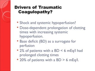  Shock and systemic hypoperfusion?
 Dose-dependent prolongation of clotting
times with increasing systemic
hypoperfusion.
 Base deficit (BD) as a surrogate for
perfusion
 2% of patients with a BD < 6 mEq/l had
prolonged clotting times
 20% of patients with a BD > 6 mEq/l.
Drivers of Traumatic
Coagulopathy?
 