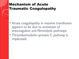  Acute coagulopathy in massive transfusion
appears to be due to activation of
anticoagulant and fibrinolytic pathways.
 Thrombomodulin–protein C pathway is
implicated.
Mechanism of Acute
Traumatic Coagulopathy
 