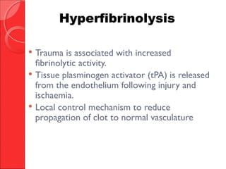  Trauma is associated with increased
fibrinolytic activity.
 Tissue plasminogen activator (tPA) is released
from the endothelium following injury and
ischaemia.
 Local control mechanism to reduce
propagation of clot to normal vasculature
Hyperfibrinolysis
 