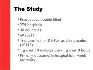 The StudyThe Study
 Prospective double blind
 274 hospitals
 40 countries
 n=20211
 Tranexamic (n=10 060) acid vs placebo
(10115)
 1 g over 10 minutes then 1 g over 8 hours
 Primary outcome: in hospital four week
mortality
 
