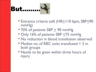 But............But............
 Entrance criteria soft (HR>110 bpm, SBP<90
mmHg)
 70% of patients SBP > 90 mmHg
 Only 16% of patients SBP <75 mmHg
 No reduction in blood transfusion observed
 Median no. of RBC units transfused = 3 in
both groups
 Needs to be given within three hours of
injury
 