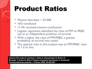 Product RatiosProduct Ratios
 Massive data base ~ 25 000
 16% transfused
 11.4% received massive transfusions
 Logistic regression identified the ratio of FFP to PRBC
use as an independent predictor of survival.
 With a higher the ratio of FFP:PRBC, a greater
probability of survival was noted.
 The optimal ratio in this analysis was an FFP:PRBC ratio
of 1:3 or less.
Teixeira PG, Inaba K, Shulman I, Salim A, Demetriades D, Brown C,
Browder T, Green D, Rhee P. Impact of plasma transfusion in massively
transfusedtrauma patients. J Trauma 2009; 66:693-697.
 