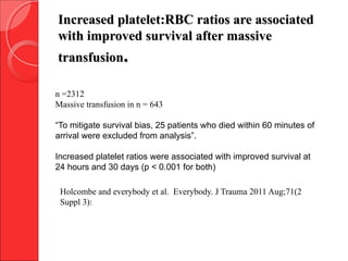 n =2312
Massive transfusion in n = 643
“To mitigate survival bias, 25 patients who died within 60 minutes of
arrival were excluded from analysis”.
Increased platelet ratios were associated with improved survival at
24 hours and 30 days (p < 0.001 for both)
Holcombe and everybody et al. Everybody. J Trauma 2011 Aug;71(2
Suppl 3):
Increased platelet:RBC ratios are associatedIncreased platelet:RBC ratios are associated
with improved survival after massivewith improved survival after massive
transfusiontransfusion..
 