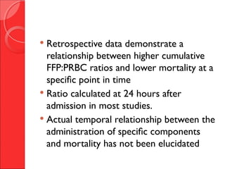  Retrospective data demonstrate a
relationship between higher cumulative
FFP:PRBC ratios and lower mortality at a
specific point in time
 Ratio calculated at 24 hours after
admission in most studies.
 Actual temporal relationship between the
administration of specific components
and mortality has not been elucidated
 