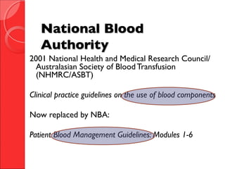 National BloodNational Blood
AuthorityAuthority
2001 National Health and Medical Research Council/
Australasian Society of Blood Transfusion
(NHMRC/ASBT)
Clinical practice guidelines on the use of blood components
Now replaced by NBA:
Patient Blood Management Guidelines: Modules 1-6
 
