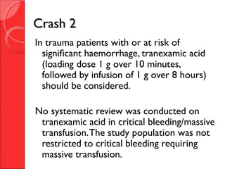 Crash 2Crash 2
In trauma patients with or at risk of
significant haemorrhage, tranexamic acid
(loading dose 1 g over 10 minutes,
followed by infusion of 1 g over 8 hours)
should be considered.
No systematic review was conducted on
tranexamic acid in critical bleeding/massive
transfusion.The study population was not
restricted to critical bleeding requiring
massive transfusion.
 