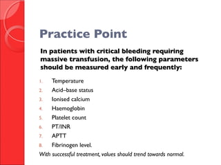 In patients with critical bleeding requiringIn patients with critical bleeding requiring
massive transfusion, the following parametersmassive transfusion, the following parameters
should be measured early and frequently:should be measured early and frequently:
1. Temperature
2. Acid–base status
3. Ionised calcium
4. Haemoglobin
5. Platelet count
6. PT/INR
7. APTT
8. Fibrinogen level.
With successful treatment, values should trend towards normal.
Practice Point
 