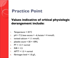 Values indicative of critical physiologicValues indicative of critical physiologic
derangement include:derangement include:
1. Temperature < 35°C
2. pH < 7.2, base excess > –6, lactate > 4 mmol/L
3. ionised calcium < 1.1 mmol/L
4. platelet count < 50 × 109/L
5. PT > 1.5 × normal
6. INR > 1.5
7. APTT > 1.5 × normal
8. fibrinogen level < 1.0 g/L.
Practice Point
 