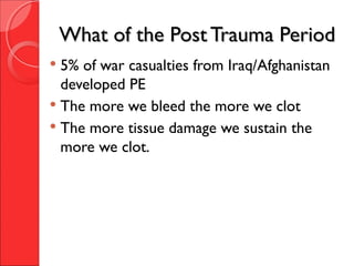 What of the Post Trauma PeriodWhat of the Post Trauma Period
 5% of war casualties from Iraq/Afghanistan
developed PE
 The more we bleed the more we clot
 The more tissue damage we sustain the
more we clot.
 