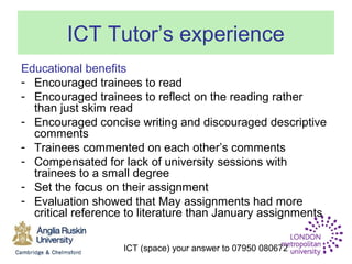 ICT (space) your answer to 07950 080672
ICT Tutor’s experience
Educational benefits
- Encouraged trainees to read
- Encouraged trainees to reflect on the reading rather
than just skim read
- Encouraged concise writing and discouraged descriptive
comments
- Trainees commented on each other’s comments
- Compensated for lack of university sessions with
trainees to a small degree
- Set the focus on their assignment
- Evaluation showed that May assignments had more
critical reference to literature than January assignments
 