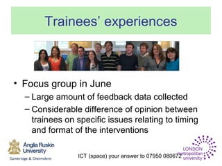 ICT (space) your answer to 07950 080672
Trainees’ experiences
• Focus group in June
– Large amount of feedback data collected
– Considerable difference of opinion between
trainees on specific issues relating to timing
and format of the interventions
 
