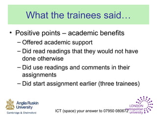 ICT (space) your answer to 07950 080672
What the trainees said…
• Positive points – academic benefits
– Offered academic support
– Did read readings that they would not have
done otherwise
– Did use readings and comments in their
assignments
– Did start assignment earlier (three trainees)
 