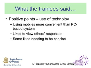 ICT (space) your answer to 07950 080672
What the trainees said…
• Positive points – use of technoloy
– Using mobiles more convenient than PC-
based system
– Liked to view others’ responses
– Some liked needing to be concise
 