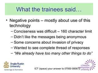 ICT (space) your answer to 07950 080672
What the trainees said…
• Negative points – mostly about use of this
technology
– Conciseness was difficult – 160 character limit
– Didn’t like the messages being anonymous
– Some concerns about invasion of privacy
– Wanted to see complete thread of responses
– “We already have too many other things to do”
 