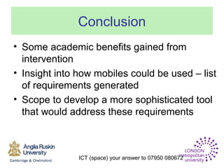 ICT (space) your answer to 07950 080672
Conclusion
• Some academic benefits gained from
intervention
• Insight into how mobiles could be used – list
of requirements generated
• Scope to develop a more sophisticated tool
that would address these requirements
 