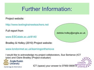 ICT (space) your answer to 07950 080672
Further Information:
Project website:
http://www.textingtraineeteachers.net
Full report from
www.ESCalate.ac.uk/8140
Bradley & Holley (2010) Project website:
www.londonmet.ac.uk/learningonthemove
I would like to acknowledge my project collaborators, Sue Sentance (ICT
tutor) and Claire Bradley (Project evaluator)
debbie.holley@anglia.ac.uk
 