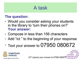 ICT (space) your answer to 07950 080672
A task
The question:
- Would you consider asking your students
in the library to ‘turn their phones on?’
Your answer:
- Compose in less than 156 characters
- Add “ict ” to the beginning of your response
- Text your answer to 07950 080672
 