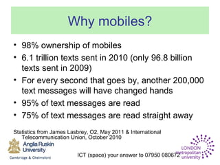 ICT (space) your answer to 07950 080672
Why mobiles?
• 98% ownership of mobiles
• 6.1 trillion texts sent in 2010 (only 96.8 billion
texts sent in 2009)
• For every second that goes by, another 200,000
text messages will have changed hands
• 95% of text messages are read
• 75% of text messages are read straight away
Statistics from James Lasbrey, O2, May 2011 & International
Telecommunication Union, October 2010
 